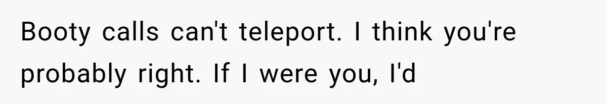 Woman Suspects Something Disturbing Between Her Mother and Brother, Then Secretly Comes Home Early and Confirms It Booty calls can't teleport. I think you're probably right. If I were you, I'd
