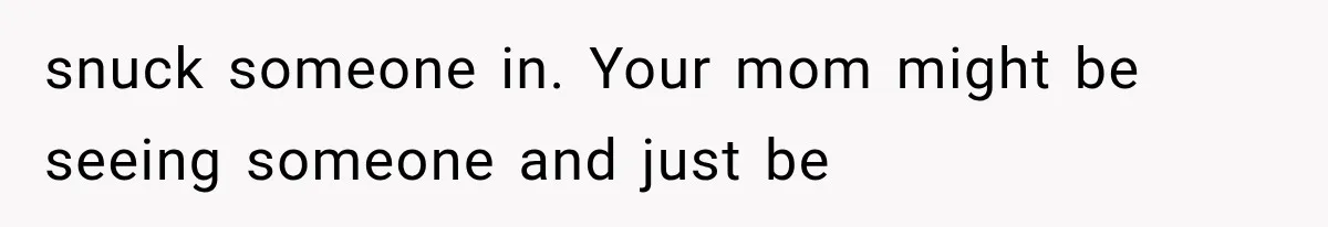 Woman Suspects Something Disturbing Between Her Mother and Brother, Then Secretly Comes Home Early and Confirms It snuck someone in. Your mom might be seeing someone and just be