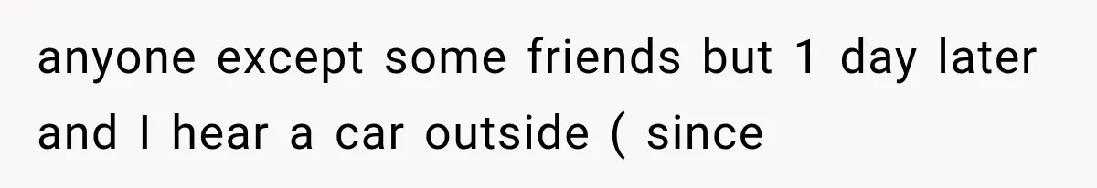 anyone except some friends but 1 day later and I hear a car outside ( since