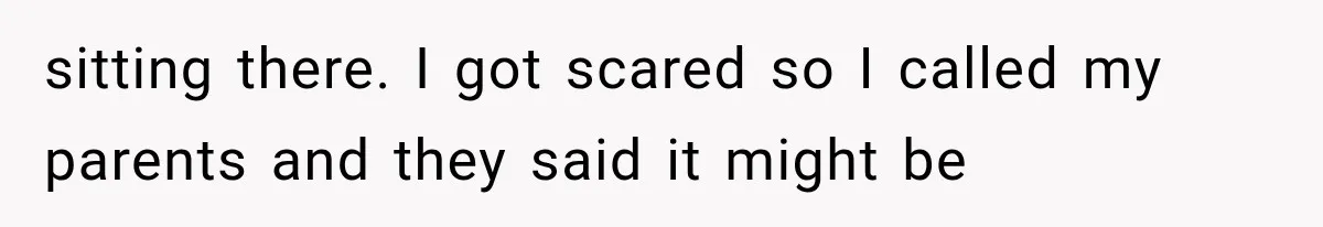 sitting there. I got scared so I called my parents and they said it might be