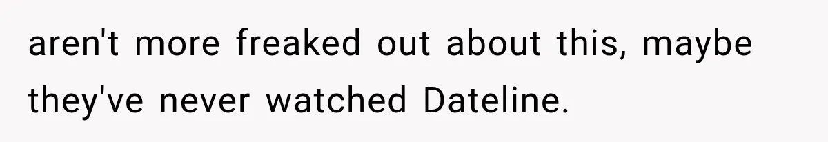 aren't more freaked out about this, maybe they've never watched Dateline.