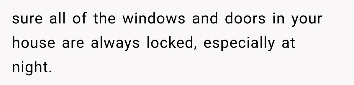sure all of the windows and doors in your house are always locked, especially at night.