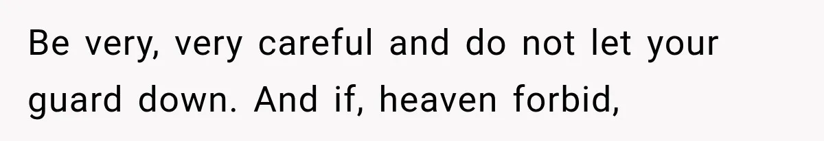 Be very, very careful and do not let your guard down. And if, heaven forbid,