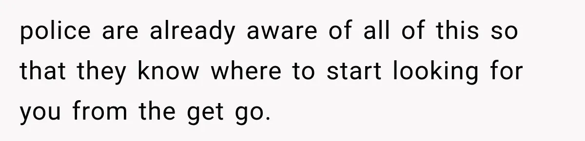 police are already aware of all of this so that they know where to start looking for you from the get go.