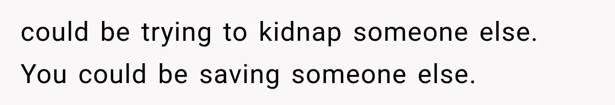 could be trying to kidnap someone else. You could be saving someone else.