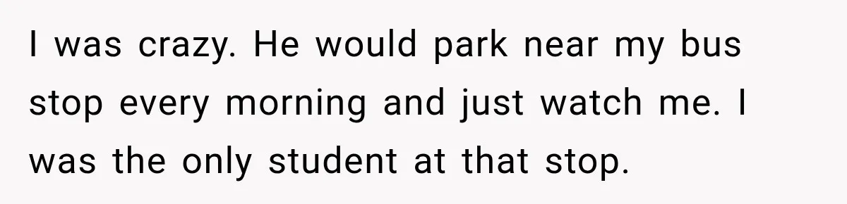 I was crazy. He would park near my bus stop every morning and just watch me. I was the only student at that stop.