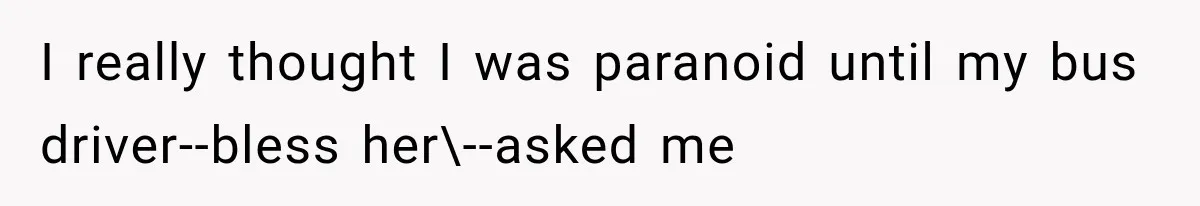I really thought I was paranoid until my bus driver--bless her\--asked me