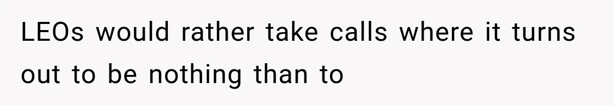 LEOs would rather take calls where it turns out to be nothing than to