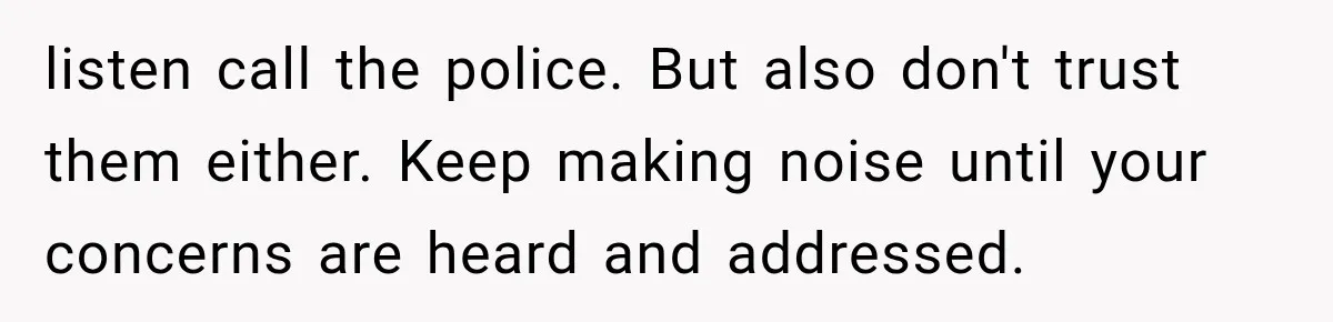 listen call the police. But also don't trust them either. Keep making noise until your concerns are heard and addressed.