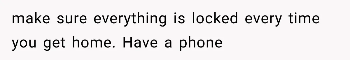 make sure everything is locked every time you get home. Have a phone
