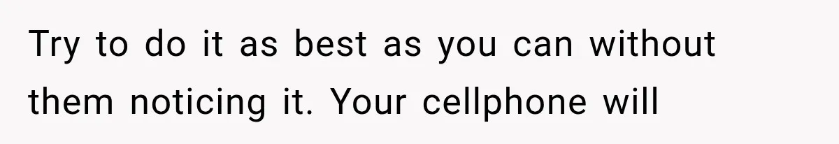 Try to do it as best as you can without them noticing it. Your cellphone will