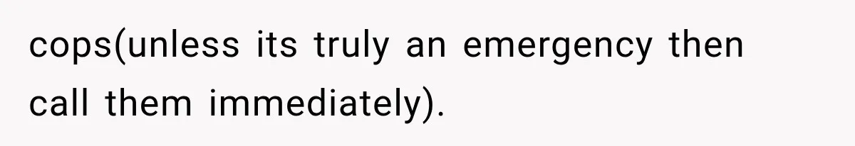 cops(unless its truly an emergency then call them immediately).