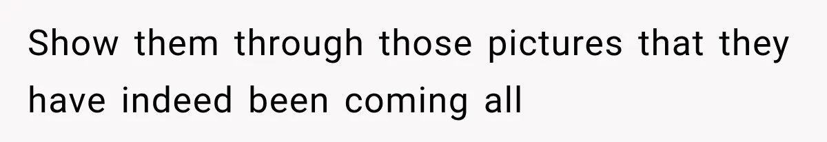 Show them through those pictures that they have indeed been coming all