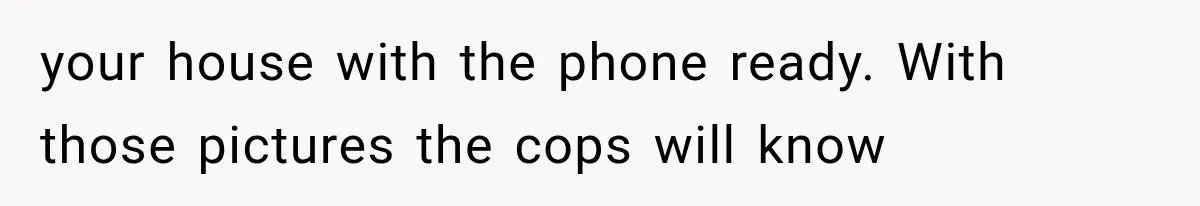 your house with the phone ready. With those pictures the cops will know