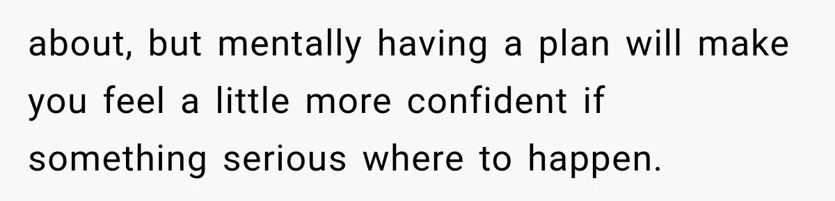 about, but mentally having a plan will make you feel a little more confident if something serious where to happen.