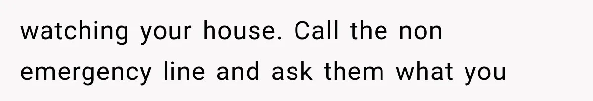 watching your house. Call the non emergency line and ask them what you