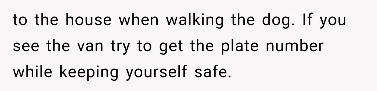 to the house when walking the dog. If you see the van try to get the plate number while keeping yourself safe.