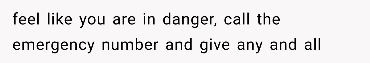 feel like you are in danger, call the emergency number and give any and all