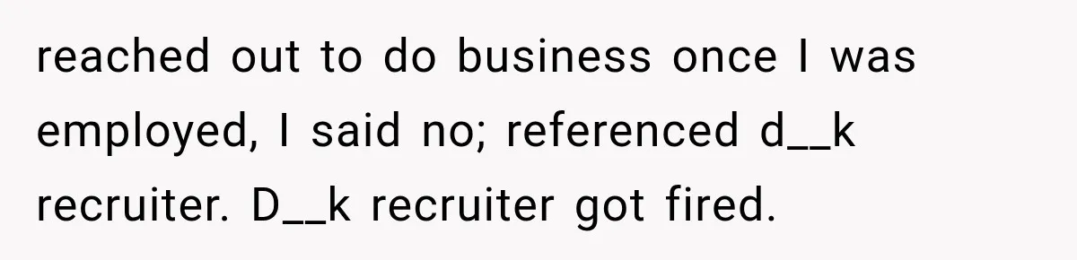 Recruiter Spends 30 Minutes Tearing Apart Her Experience, Then Months Later His Company Asks Her to Hire Through Them reached out to do business once I was employed, I said no; referenced d__k recruiter. D__k recruiter got fired.
