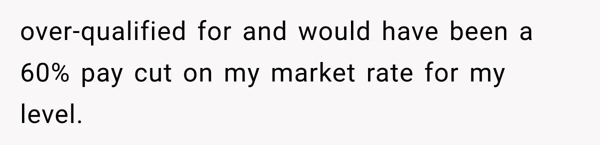 Recruiter Spends 30 Minutes Tearing Apart Her Experience, Then Months Later His Company Asks Her to Hire Through Them over-qualified for and would have been a 60% pay cut on my market rate for my level.