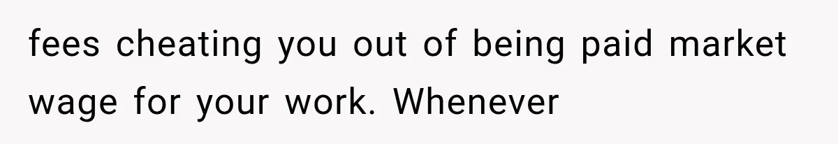 Recruiter Spends 30 Minutes Tearing Apart Her Experience, Then Months Later His Company Asks Her to Hire Through Them fees cheating you out of being paid market wage for your work. Whenever