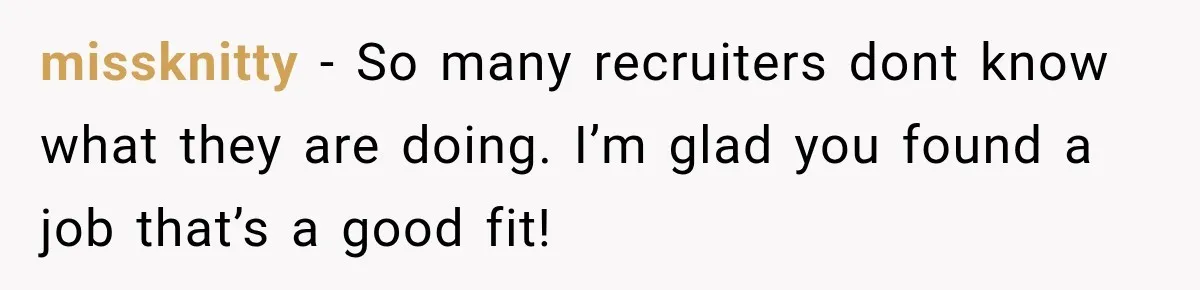 Recruiter Spends 30 Minutes Tearing Apart Her Experience, Then Months Later His Company Asks Her to Hire Through Them missknitty − So many recruiters dont know what they are doing. I’m glad you found a job that’s a good fit!