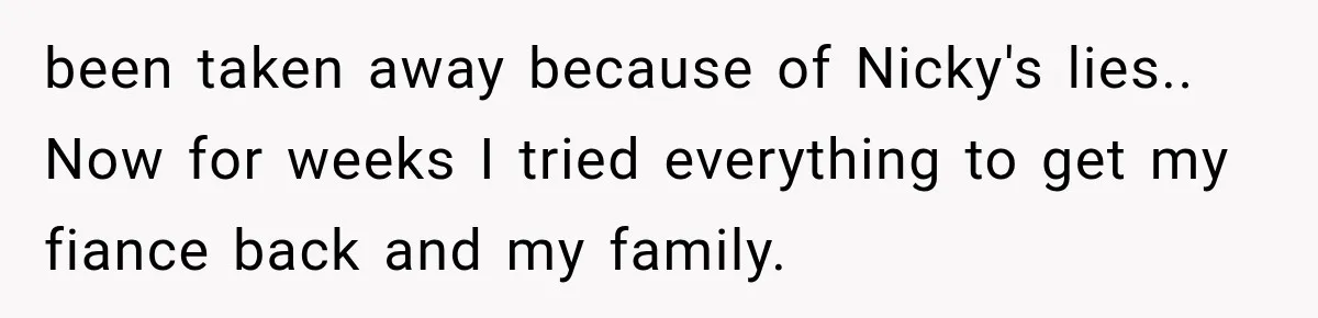 Sister Lied to Destroy Her Engagement, Then Two Years Later Her Ex Returned With the Truth been taken away because of Nicky's lies.. Now for weeks I tried everything to get my fiance back and my family.