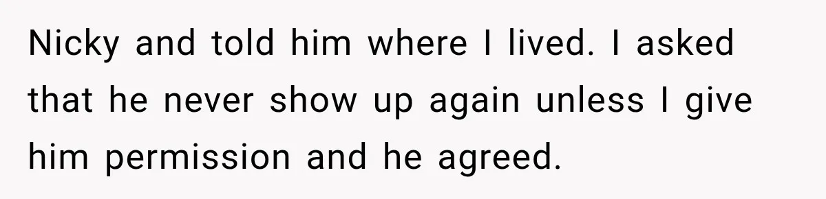 Sister Lied to Destroy Her Engagement, Then Two Years Later Her Ex Returned With the Truth Nicky and told him where I lived. I asked that he never show up again unless I give him permission and he agreed.
