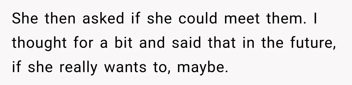 She then asked if she could meet them. I thought for a bit and said that in the future, if she really wants to, maybe.