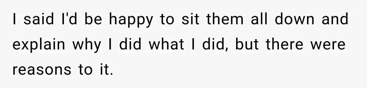I said I'd be happy to sit them all down and explain why I did what I did, but there were reasons to it.