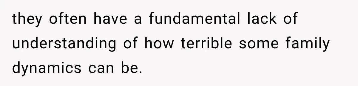 they often have a fundamental lack of understanding of how terrible some family dynamics can be.
