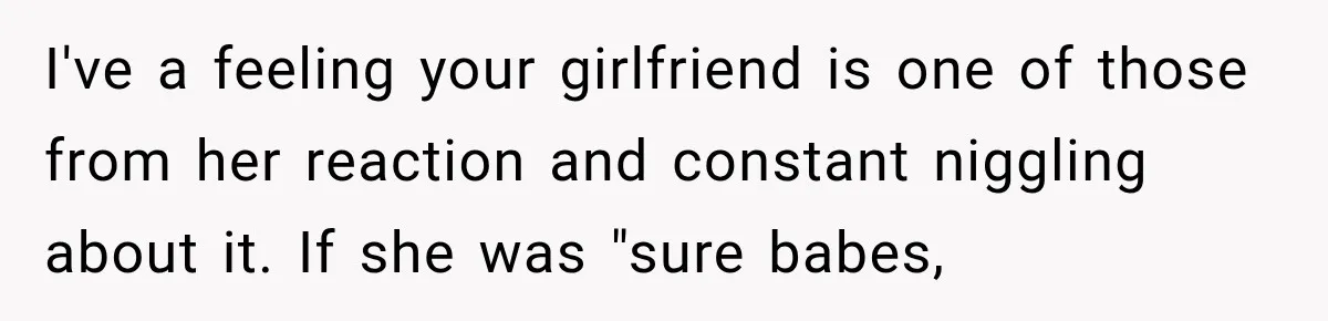 I've a feeling your girlfriend is one of those from her reaction and constant niggling about it. If she was "sure babes,