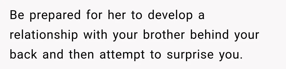 Be prepared for her to develop a relationship with your brother behind your back and then attempt to surprise you.