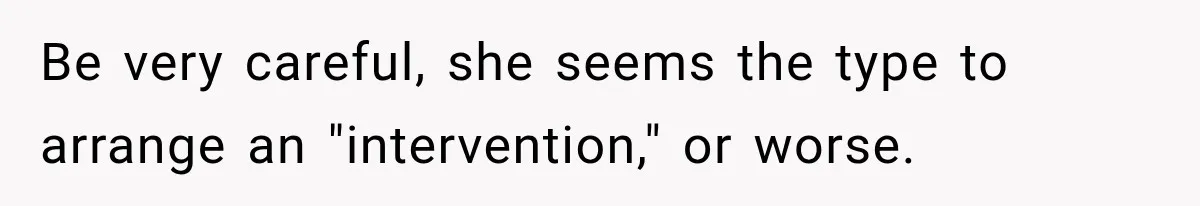 Be very careful, she seems the type to arrange an "intervention," or worse.