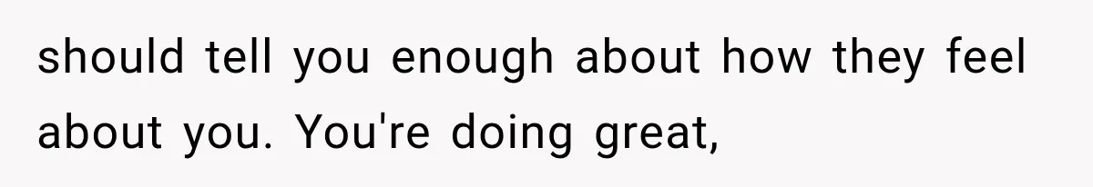 Sister Lied to Destroy Her Engagement, Then Two Years Later Her Ex Returned With the Truth should tell you enough about how they feel about you. You're doing great,