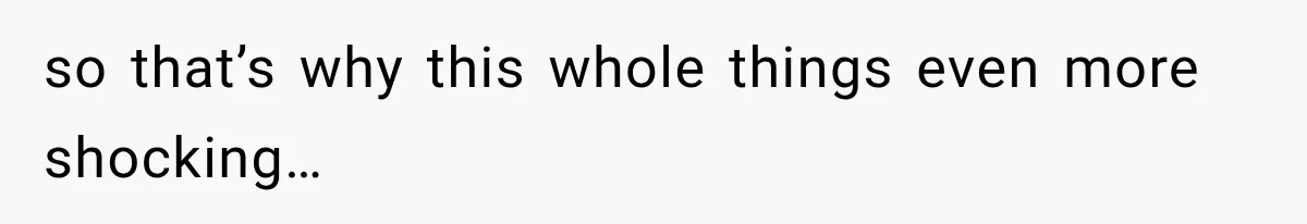 so that’s why this whole things even more shocking…