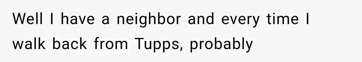 Well I have a neighbor and every time I walk back from Tupps, probably