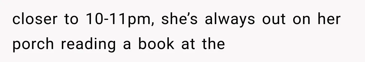 closer to 10-11pm, she’s always out on her porch reading a book at the
