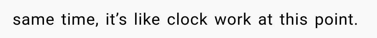 same time, it’s like clock work at this point.
