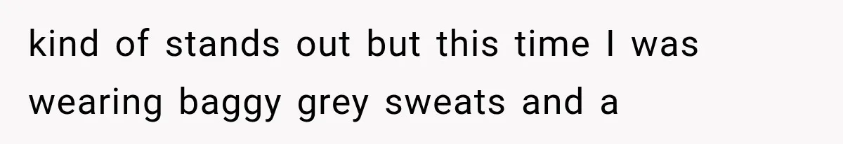 kind of stands out but this time I was wearing baggy grey sweats and a