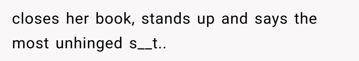 closes her book, stands up and says the most unhinged s__t..