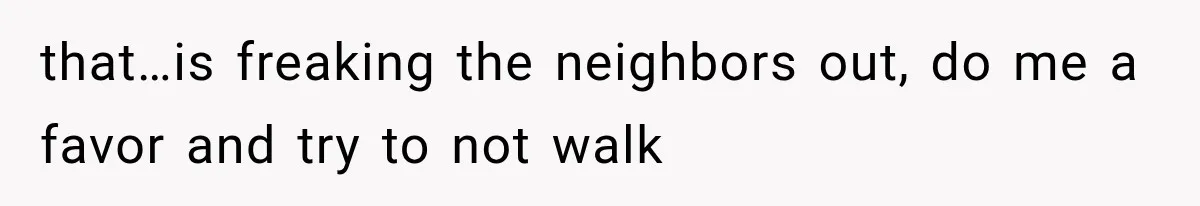 that…is freaking the neighbors out, do me a favor and try to not walk