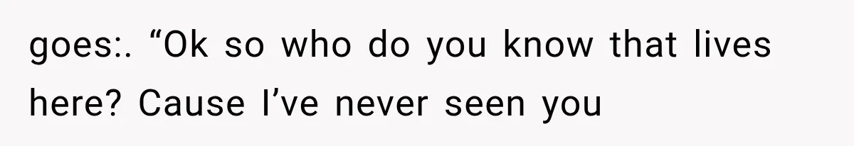 goes:. “Ok so who do you know that lives here? Cause I’ve never seen you