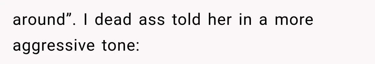around”. I dead ass told her in a more aggressive tone: