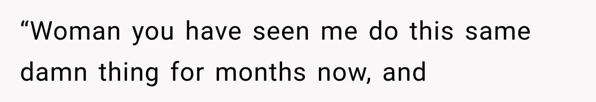 “Woman you have seen me do this same damn thing for months now, and