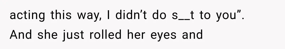 acting this way, I didn’t do s__t to you”. And she just rolled her eyes and