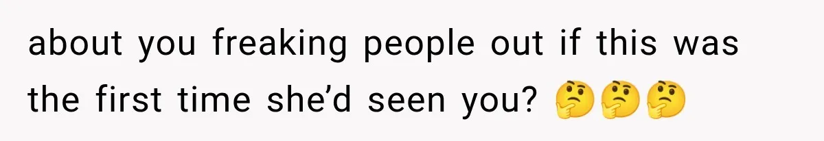 about you freaking people out if this was the first time she’d seen you? 🤔🤔🤔