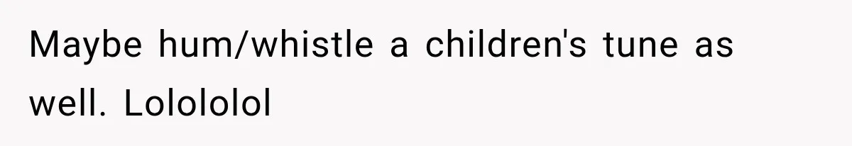 Maybe hum/whistle a children's tune as well. Lolololol