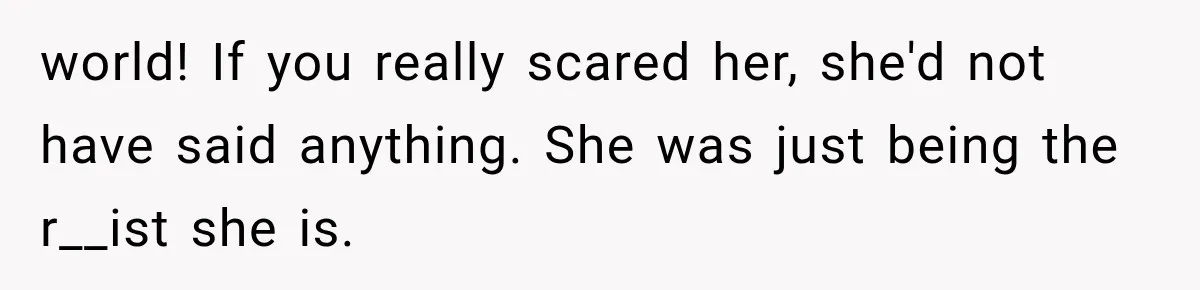world! If you really scared her, she'd not have said anything. She was just being the r__ist she is.