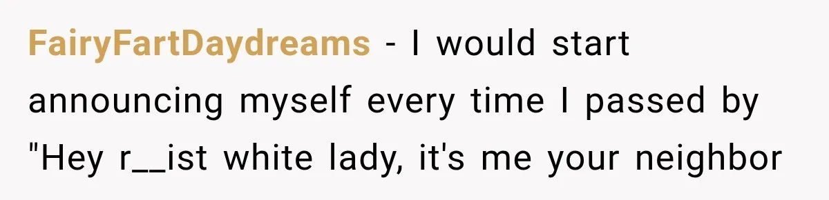 FairyFartDaydreams − I would start announcing myself every time I passed by "Hey r__ist white lady, it's me your neighbor